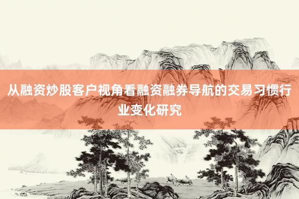 从融资炒股客户视角看融资融券导航的交易习惯行业变化研究