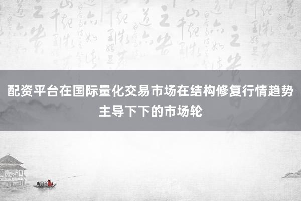 配资平台在国际量化交易市场在结构修复行情趋势主导下下的市场轮