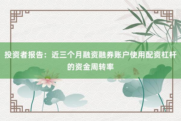 投资者报告：近三个月融资融券账户使用配资杠杆的资金周转率