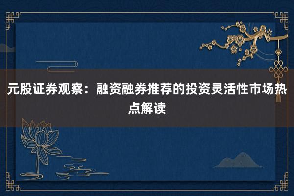 元股证券观察：融资融券推荐的投资灵活性市场热点解读