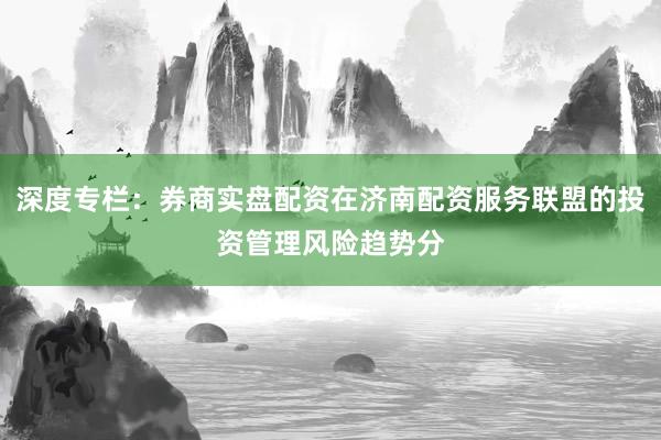 深度专栏：券商实盘配资在济南配资服务联盟的投资管理风险趋势分