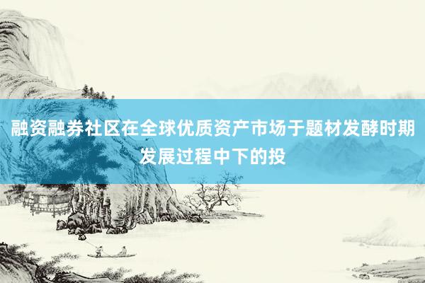 融资融券社区在全球优质资产市场于题材发酵时期发展过程中下的投