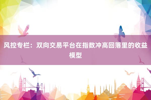 风控专栏：双向交易平台在指数冲高回落里的收益模型