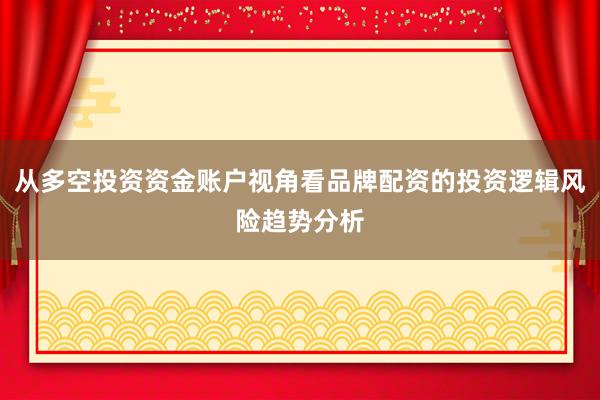 从多空投资资金账户视角看品牌配资的投资逻辑风险趋势分析