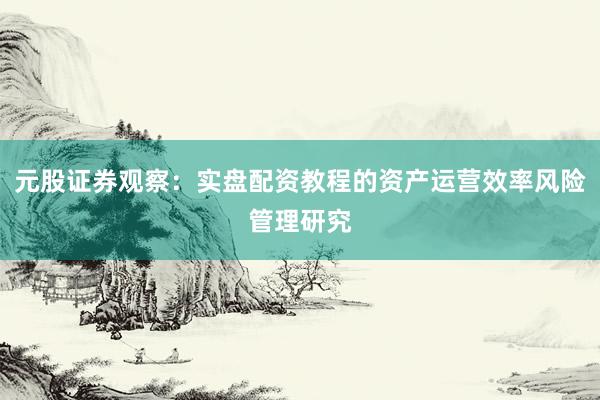 元股证券观察：实盘配资教程的资产运营效率风险管理研究