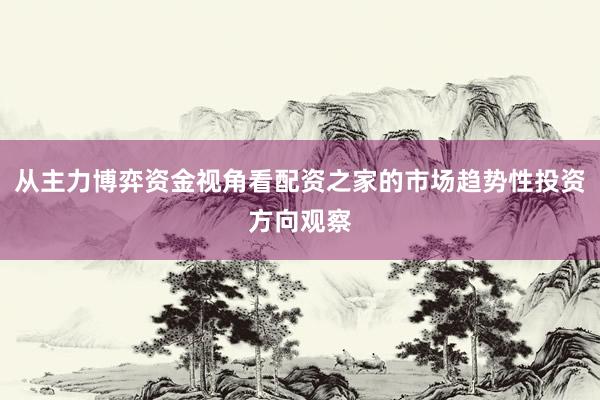 从主力博弈资金视角看配资之家的市场趋势性投资方向观察