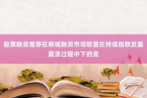 股票融资推荐在聊城融资市场联盟在持续指数反复震荡过程中下的资