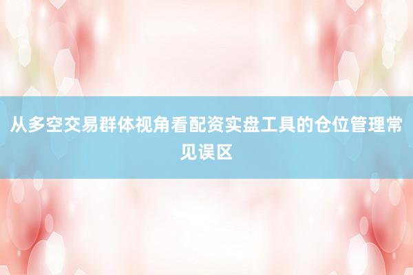 从多空交易群体视角看配资实盘工具的仓位管理常见误区