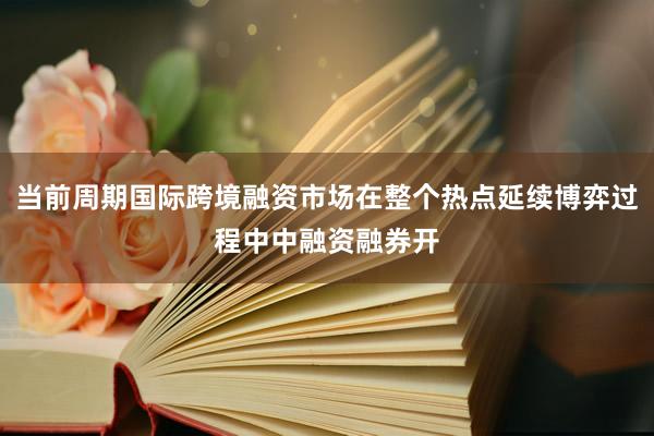 当前周期国际跨境融资市场在整个热点延续博弈过程中中融资融券开