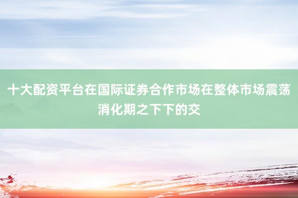 十大配资平台在国际证券合作市场在整体市场震荡消化期之下下的交