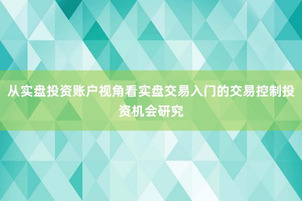 从实盘投资账户视角看实盘交易入门的交易控制投资机会研究