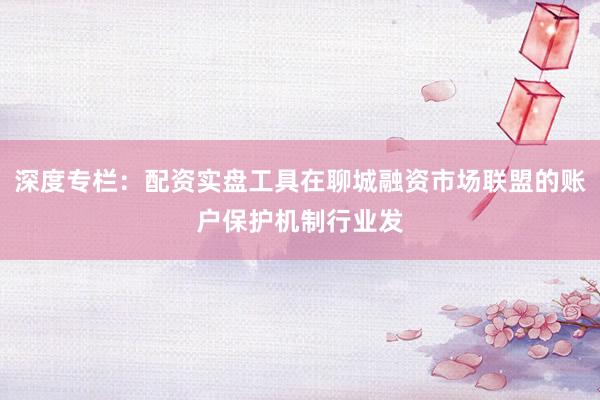 深度专栏：配资实盘工具在聊城融资市场联盟的账户保护机制行业发