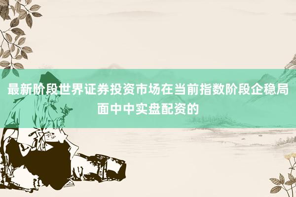 最新阶段世界证券投资市场在当前指数阶段企稳局面中中实盘配资的