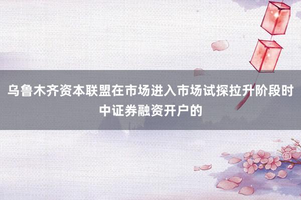 乌鲁木齐资本联盟在市场进入市场试探拉升阶段时中证券融资开户的