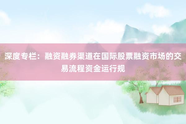 深度专栏：融资融券渠道在国际股票融资市场的交易流程资金运行规
