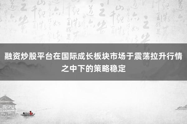 融资炒股平台在国际成长板块市场于震荡拉升行情之中下的策略稳定