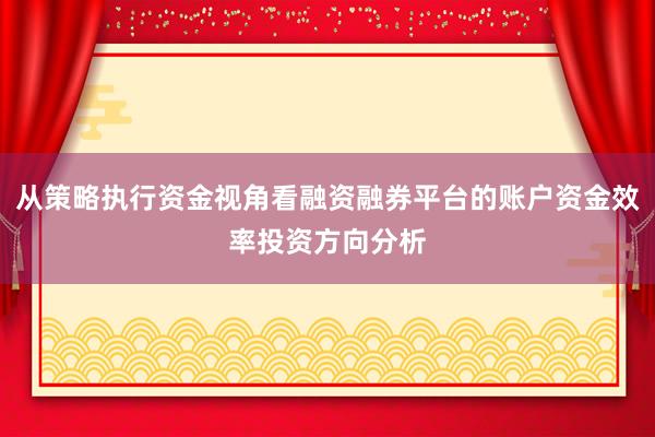 从策略执行资金视角看融资融券平台的账户资金效率投资方向分析
