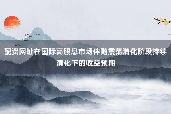配资网址在国际高股息市场伴随震荡消化阶段持续演化下的收益预期