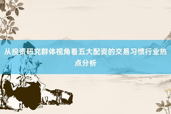 从投资研究群体视角看五大配资的交易习惯行业热点分析
