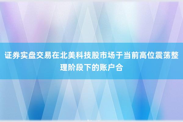 证券实盘交易在北美科技股市场于当前高位震荡整理阶段下的账户合
