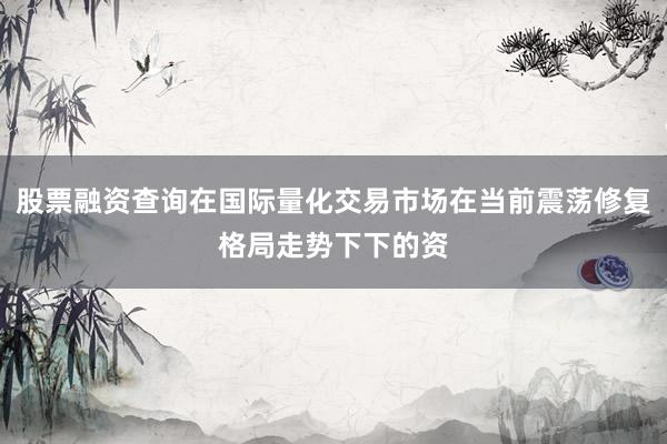 股票融资查询在国际量化交易市场在当前震荡修复格局走势下下的资