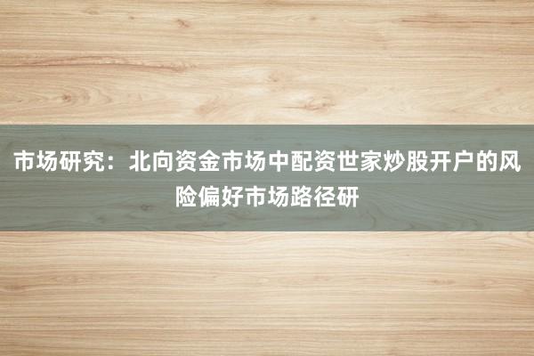 市场研究:北向资金市场中配资世家炒股开户的风险偏好市场路径研
