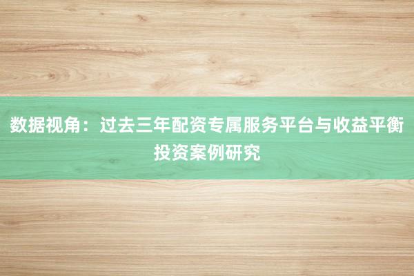 数据视角：过去三年配资专属服务平台与收益平衡投资案例研究
