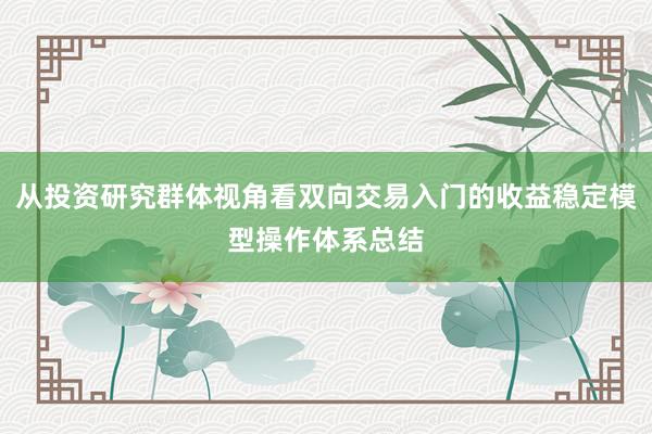 从投资研究群体视角看双向交易入门的收益稳定模型操作体系总结