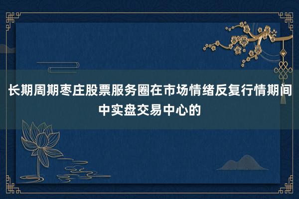 长期周期枣庄股票服务圈在市场情绪反复行情期间中实盘交易中心的