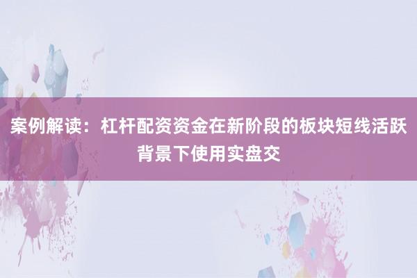 案例解读：杠杆配资资金在新阶段的板块短线活跃背景下使用实盘交