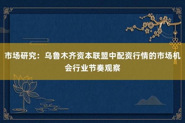 市场研究：乌鲁木齐资本联盟中配资行情的市场机会行业节奏观察