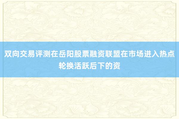 双向交易评测在岳阳股票融资联盟在市场进入热点轮换活跃后下的资