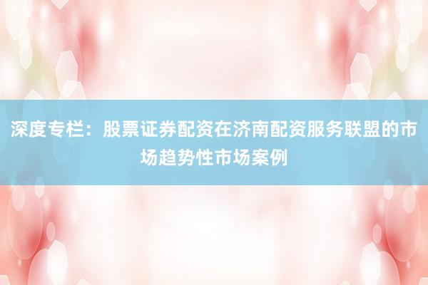 深度专栏：股票证券配资在济南配资服务联盟的市场趋势性市场案例