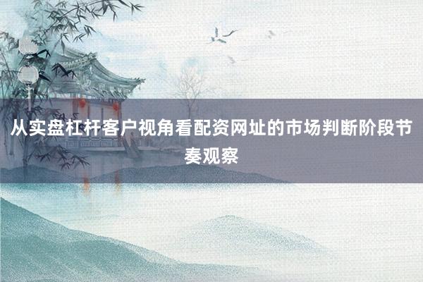 从实盘杠杆客户视角看配资网址的市场判断阶段节奏观察