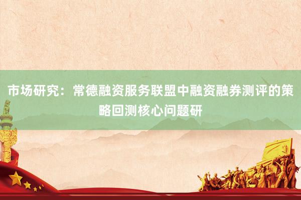 市场研究：常德融资服务联盟中融资融券测评的策略回测核心问题研