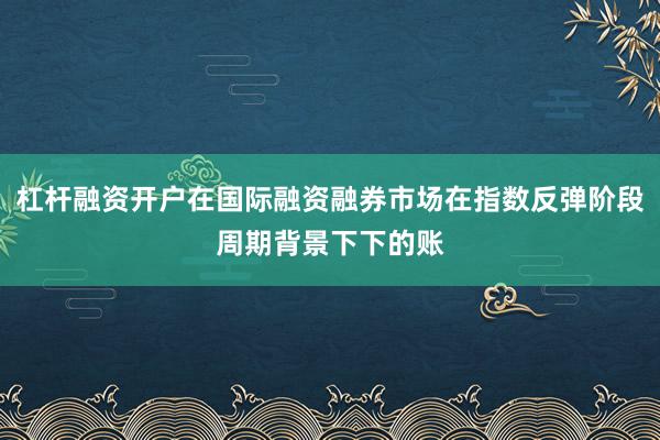 杠杆融资开户在国际融资融券市场在指数反弹阶段周期背景下下的账