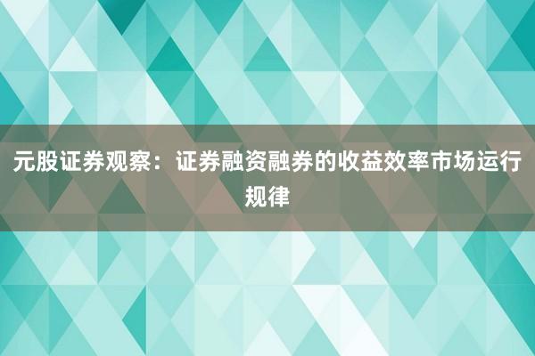 元股证券观察:证券融资融券的收益效率市场运行规律