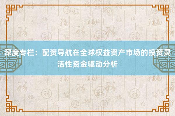 深度专栏：配资导航在全球权益资产市场的投资灵活性资金驱动分析