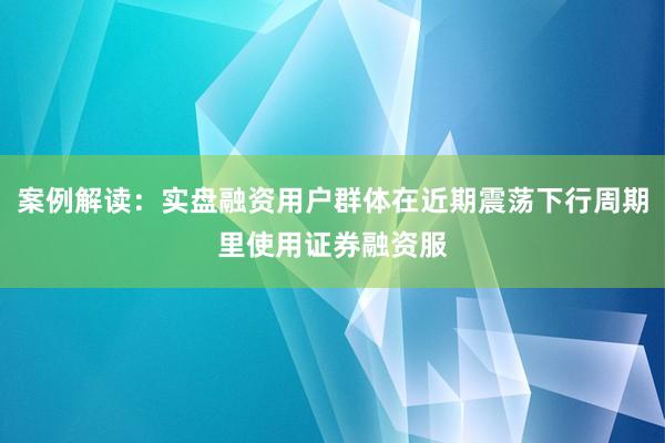 案例解读：实盘融资用户群体在近期震荡下行周期里使用证券融资服