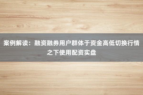 案例解读：融资融券用户群体于资金高低切换行情之下使用配资实盘