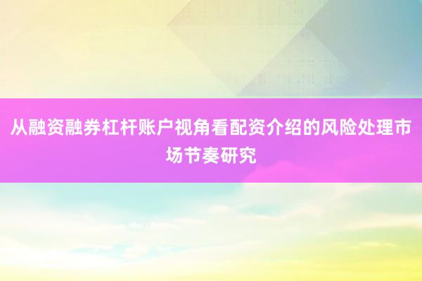 从融资融券杠杆账户视角看配资介绍的风险处理市场节奏研究