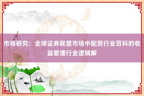市场研究：全球证券联盟市场中配资行业百科的收益管理行业逻辑解