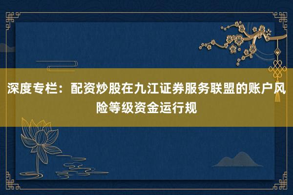 深度专栏：配资炒股在九江证券服务联盟的账户风险等级资金运行规