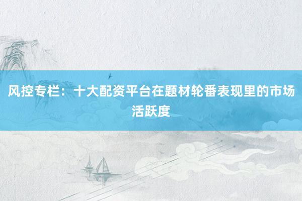 风控专栏：十大配资平台在题材轮番表现里的市场活跃度