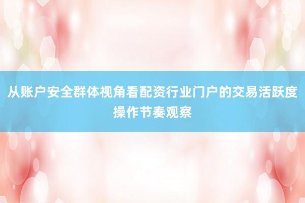 从账户安全群体视角看配资行业门户的交易活跃度操作节奏观察