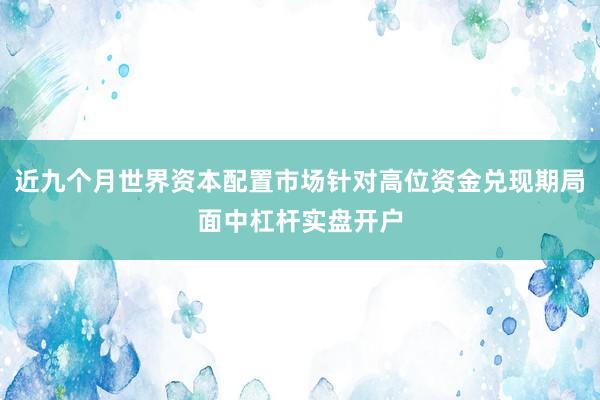 近九个月世界资本配置市场针对高位资金兑现期局面中杠杆实盘开户