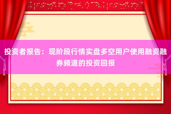 投资者报告：现阶段行情实盘多空用户使用融资融券频道的投资回报