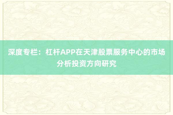 深度专栏：杠杆APP在天津股票服务中心的市场分析投资方向研究