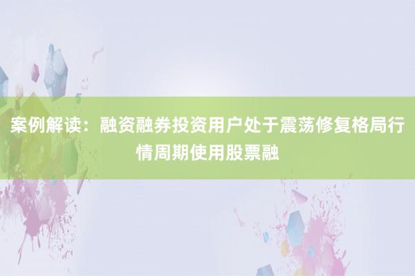 案例解读：融资融券投资用户处于震荡修复格局行情周期使用股票融