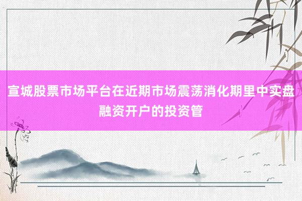宣城股票市场平台在近期市场震荡消化期里中实盘融资开户的投资管